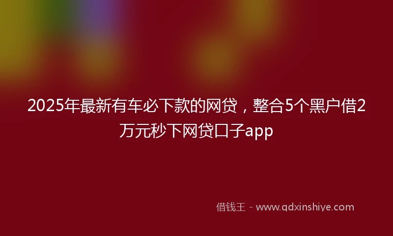 2025年最新有车必下款的网贷，整合5个黑户借2万元秒下网贷口子app