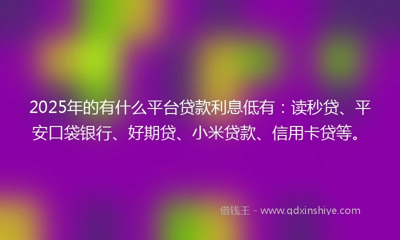 2025年的有什么平台贷款利息低有：读秒贷、平安口袋银行、好期贷、小米贷款、信用卡贷等。