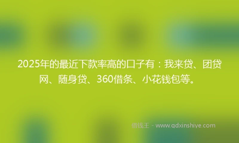 2025年的最近下款率高的口子有：我来贷、团贷网、随身贷、360借条、小花钱包等。