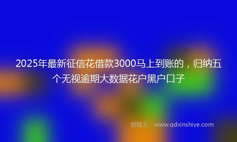 2025年最新征信花借款3000马上到账的，归纳五个无视逾期大数据花户黑户口子