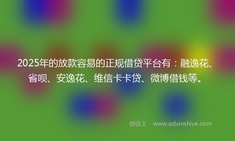 2025年的放款容易的正规借贷平台有：融逸花、省呗、安逸花、维信卡卡贷、微博借钱等。