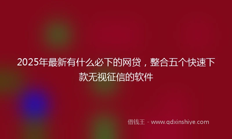 2025年最新有什么必下的网贷，整合五个快速下款无视征信的软件