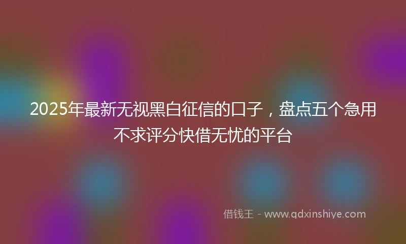 2025年最新无视黑白征信的口子，盘点五个急用不求评分快借无忧的平台