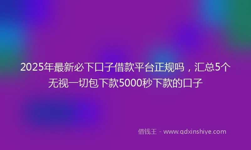 2025年最新必下口子借款平台正规吗，汇总5个无视一切包下款5000秒下款的口子
