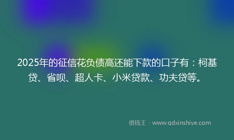 2025年的征信花负债高还能下款的口子有：柯基贷、省呗、超人卡、小米贷款、功夫贷等。