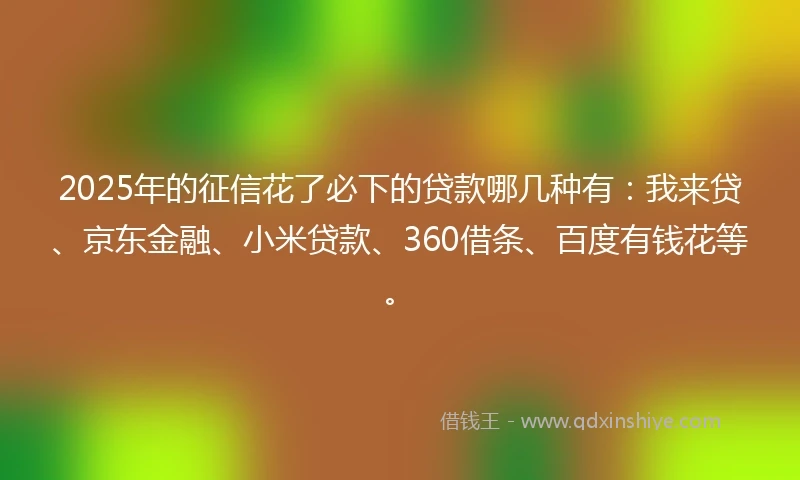 2025年的征信花了必下的贷款哪几种有：我来贷、京东金融、小米贷款、360借条、百度有钱花等。