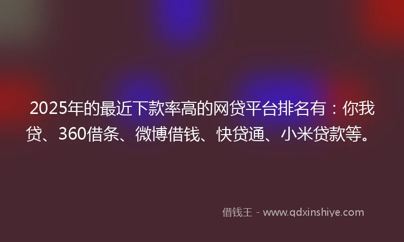 2025年的最近下款率高的网贷平台排名有：你我贷、360借条、微博借钱、快贷通、小米贷款等。