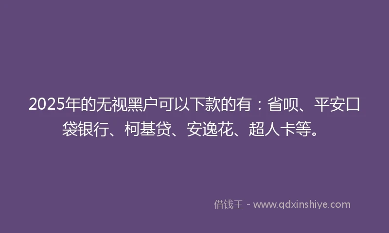 2025年的无视黑户可以下款的有：省呗、平安口袋银行、柯基贷、安逸花、超人卡等。