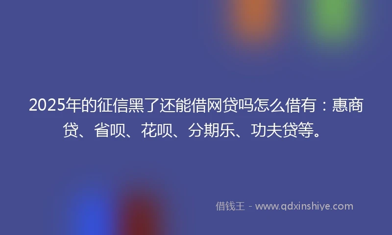 2025年的征信黑了还能借网贷吗怎么借有：惠商贷、省呗、花呗、分期乐、功夫贷等。