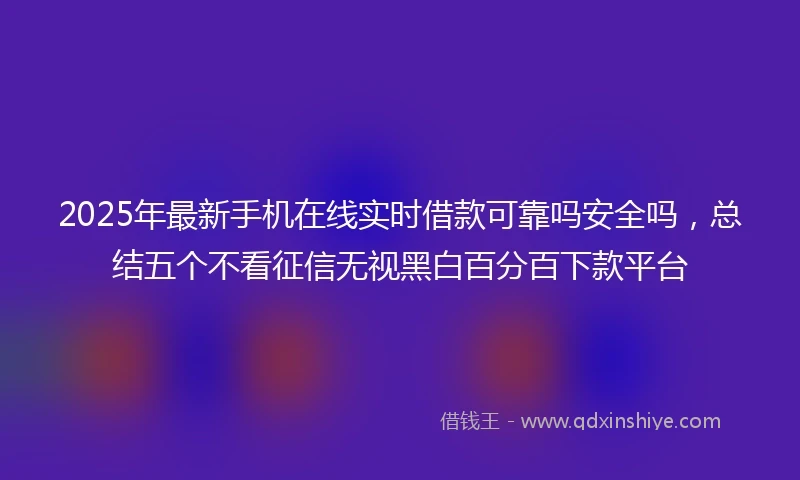 2025年最新手机在线实时借款可靠吗安全吗，总结五个不看征信无视黑白百分百下款平台