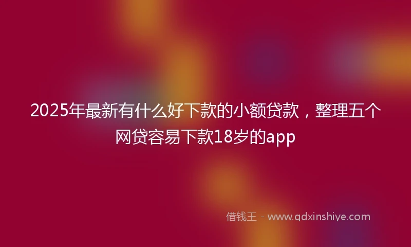 2025年最新有什么好下款的小额贷款，整理五个网贷容易下款18岁的app