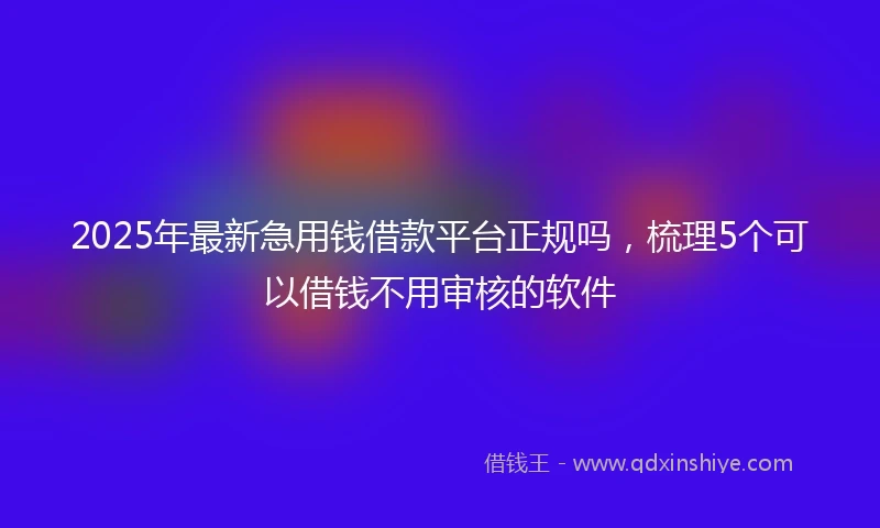 2025年最新急用钱借款平台正规吗，梳理5个可以借钱不用审核的软件