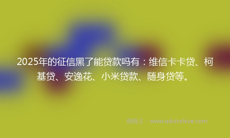 2025年的征信黑了能贷款吗有：维信卡卡贷、柯基贷、安逸花、小米贷款、随身贷等。