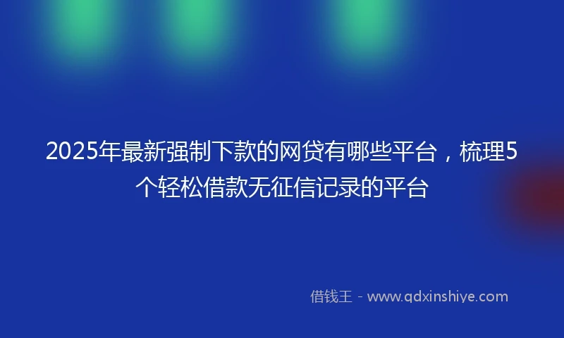 2025年最新强制下款的网贷有哪些平台，梳理5个轻松借款无征信记录的平台