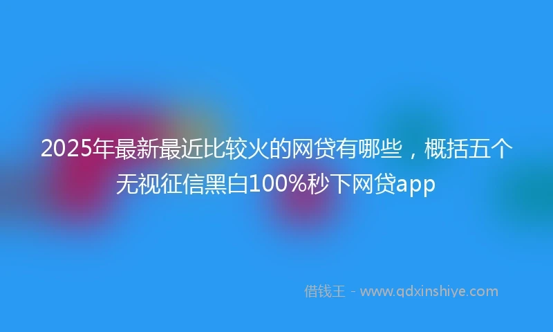 2025年最新最近比较火的网贷有哪些，概括五个无视征信黑白100%秒下网贷app