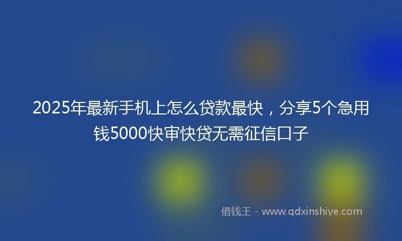 2025年最新手机上怎么贷款最快，分享5个急用钱5000快审快贷无需征信口子