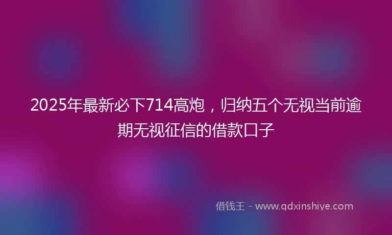 2025年最新必下714高炮，归纳五个无视当前逾期无视征信的借款口子