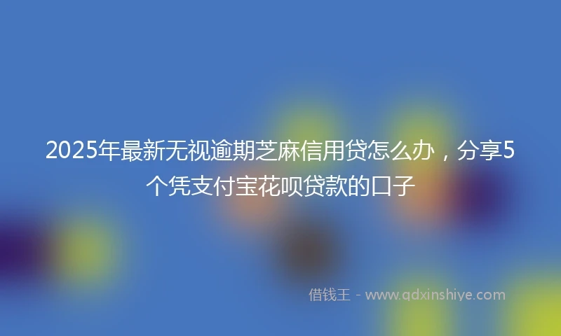 2025年最新无视逾期芝麻信用贷怎么办，分享5个凭支付宝花呗贷款的口子