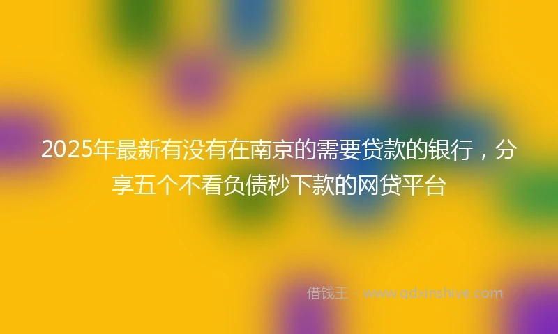 2025年最新有没有在南京的需要贷款的银行，分享五个不看负债秒下款的网贷平台