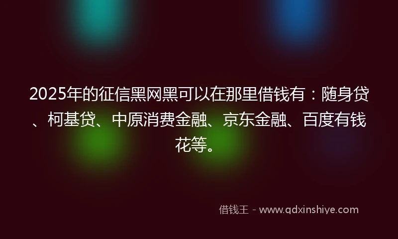 2025年的征信黑网黑可以在那里借钱有：随身贷、柯基贷、中原消费金融、京东金融、百度有钱花等。