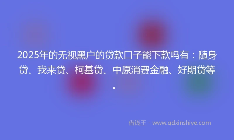 2025年的无视黑户的贷款口子能下款吗有：随身贷、我来贷、柯基贷、中原消费金融、好期贷等。