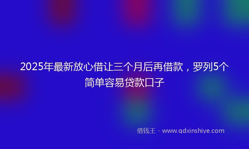 2025年最新放心借让三个月后再借款，罗列5个简单容易贷款口子