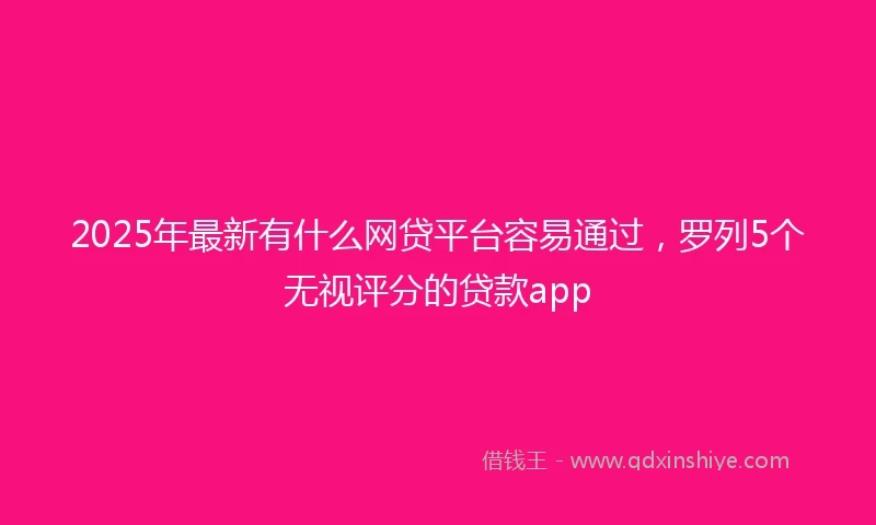 2025年最新有什么网贷平台容易通过，罗列5个无视评分的贷款app