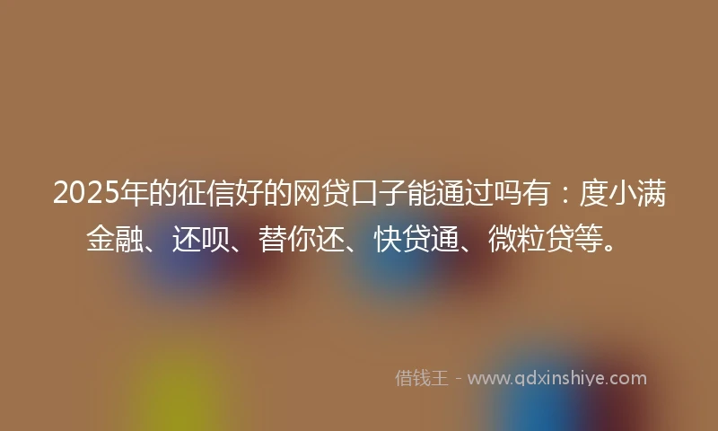 2025年的征信好的网贷口子能通过吗有：度小满金融、还呗、替你还、快贷通、微粒贷等。