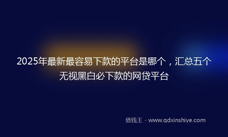 2025年最新最容易下款的平台是哪个，汇总五个无视黑白必下款的网贷平台