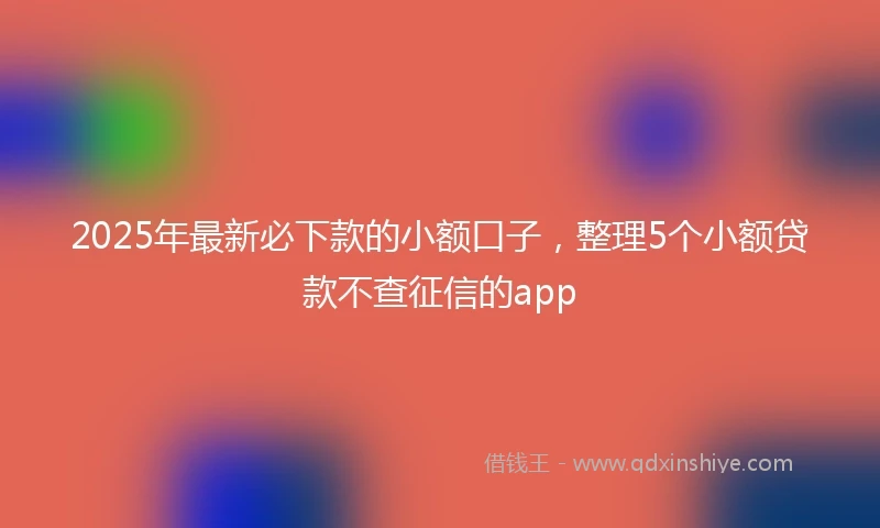 2025年最新必下款的小额口子，整理5个小额贷款不查征信的app
