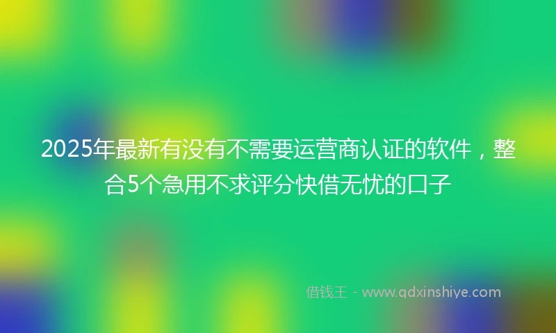 2025年最新有没有不需要运营商认证的软件，整合5个急用不求评分快借无忧的口子
