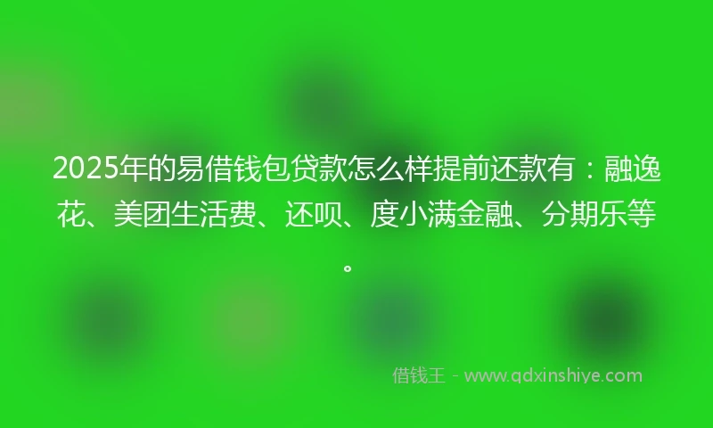 2025年的易借钱包贷款怎么样提前还款有：融逸花、美团生活费、还呗、度小满金融、分期乐等。