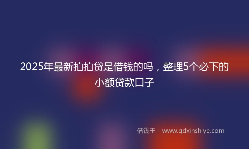 2025年最新拍拍贷是借钱的吗，整理5个必下的小额贷款口子