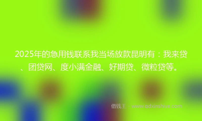 2025年的急用钱联系我当场放款昆明有：我来贷、团贷网、度小满金融、好期贷、微粒贷等。
