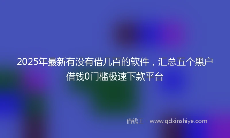 2025年最新有没有借几百的软件，汇总五个黑户借钱0门槛极速下款平台
