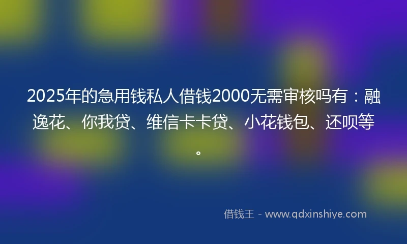 2025年的急用钱私人借钱2000无需审核吗有：融逸花、你我贷、维信卡卡贷、小花钱包、还呗等。
