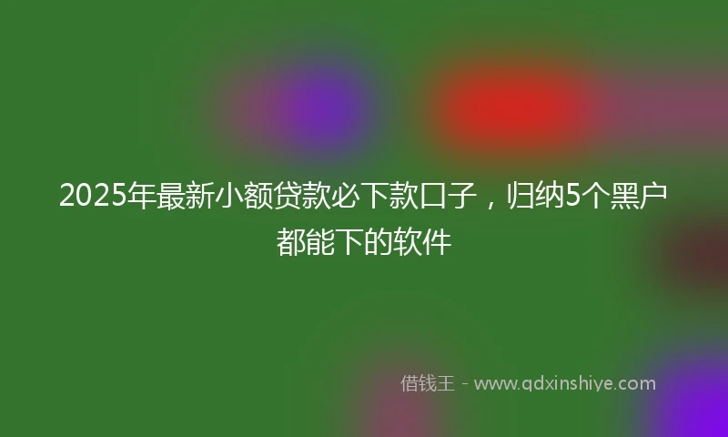 2025年最新小额贷款必下款口子，归纳5个黑户都能下的软件