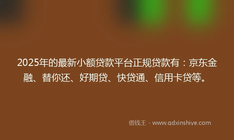 2025年的最新小额贷款平台正规贷款有：京东金融、替你还、好期贷、快贷通、信用卡贷等。