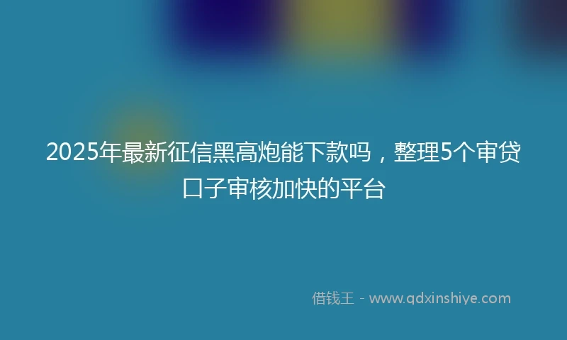 2025年最新征信黑高炮能下款吗，整理5个审贷口子审核加快的平台