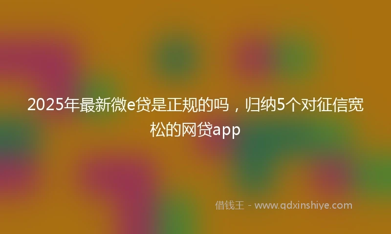 2025年最新微e贷是正规的吗，归纳5个对征信宽松的网贷app