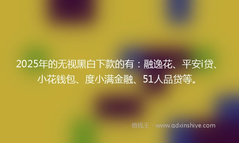 2025年的无视黑白下款的有：融逸花、平安i贷、小花钱包、度小满金融、51人品贷等。