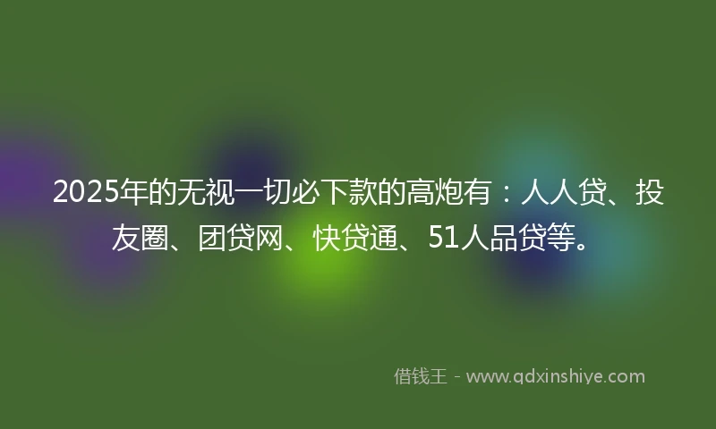 2025年的无视一切必下款的高炮有：人人贷、投友圈、团贷网、快贷通、51人品贷等。