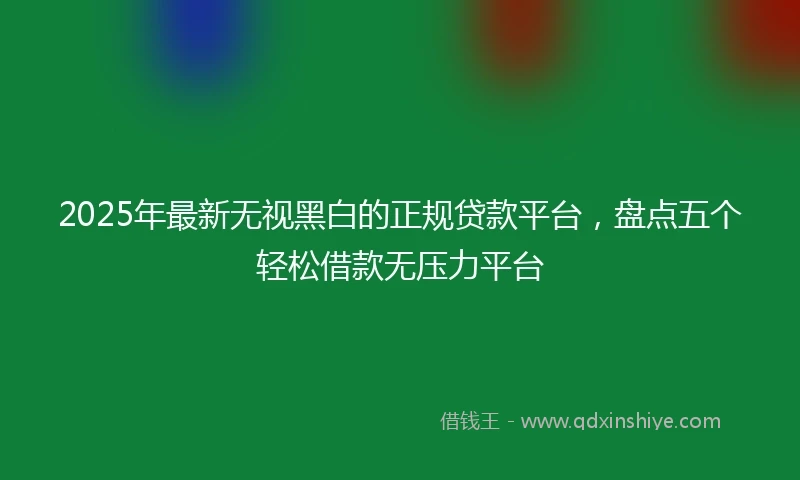 2025年最新无视黑白的正规贷款平台，盘点五个轻松借款无压力平台