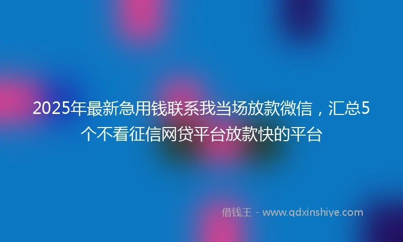 2025年最新急用钱联系我当场放款微信，汇总5个不看征信网贷平台放款快的平台