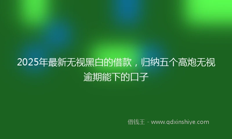 2025年最新无视黑白的借款，归纳五个高炮无视逾期能下的口子