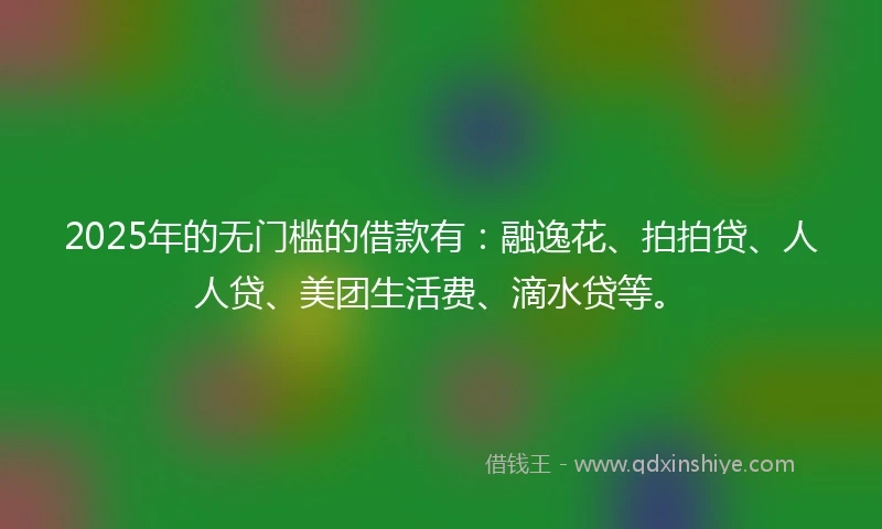 2025年的无门槛的借款有：融逸花、拍拍贷、人人贷、美团生活费、滴水贷等。