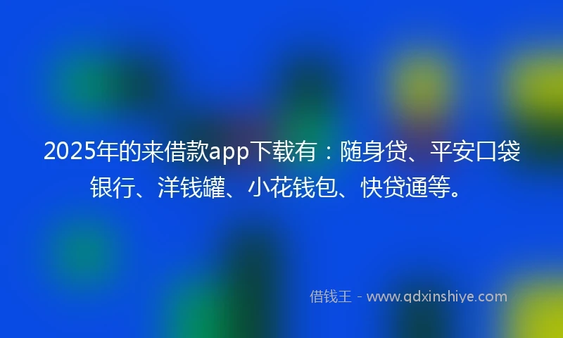 2025年的来借款app下载有：随身贷、平安口袋银行、洋钱罐、小花钱包、快贷通等。