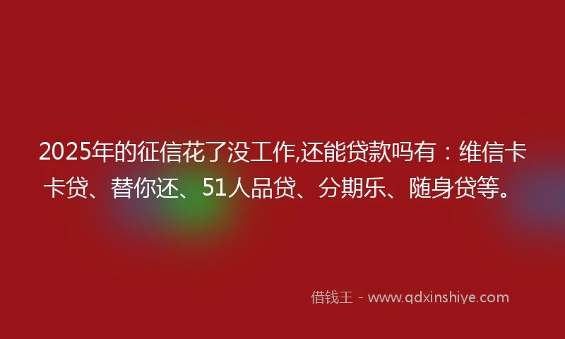 2025年的征信花了没工作,还能贷款吗有：维信卡卡贷、替你还、51人品贷、分期乐、随身贷等。