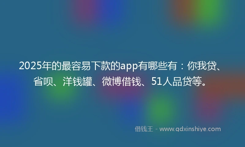 2025年的最容易下款的app有哪些有：你我贷、省呗、洋钱罐、微博借钱、51人品贷等。