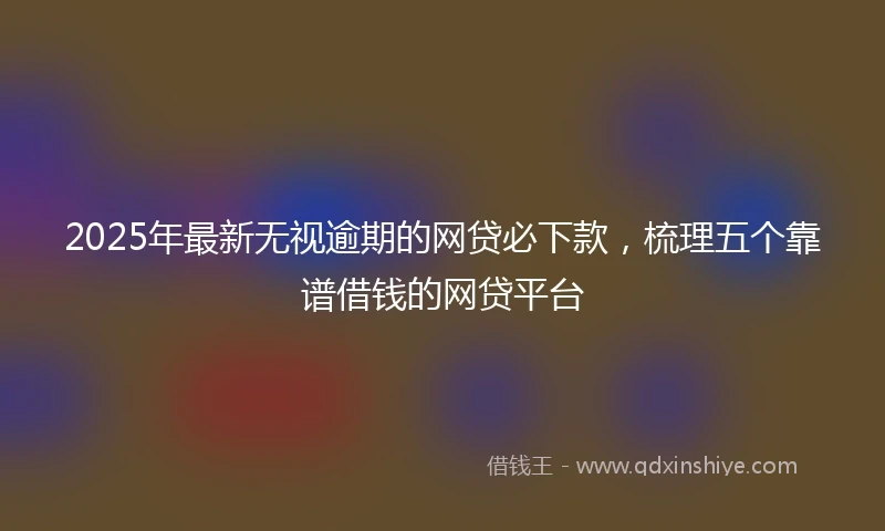 2025年最新无视逾期的网贷必下款，梳理五个靠谱借钱的网贷平台